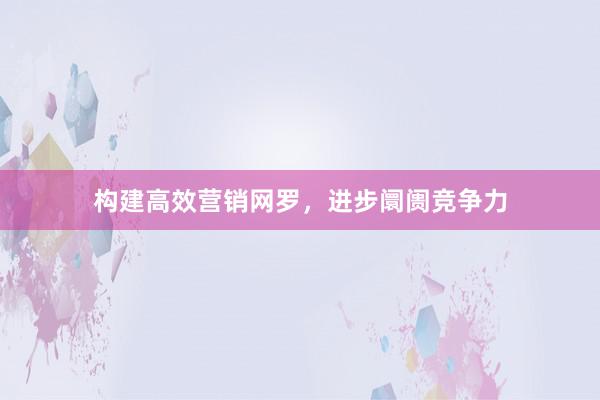 构建高效营销网罗，进步阛阓竞争力